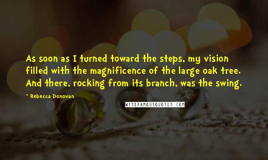 Rebecca Donovan Quotes: As soon as I turned toward the steps, my vision filled with the magnificence of the large oak tree. And there, rocking from its branch, was the swing.