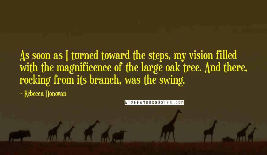 Rebecca Donovan Quotes: As soon as I turned toward the steps, my vision filled with the magnificence of the large oak tree. And there, rocking from its branch, was the swing.