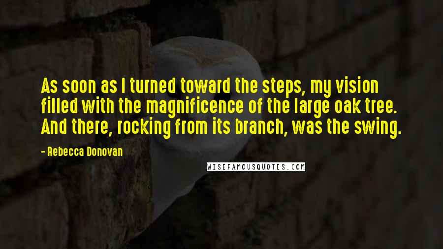 Rebecca Donovan Quotes: As soon as I turned toward the steps, my vision filled with the magnificence of the large oak tree. And there, rocking from its branch, was the swing.