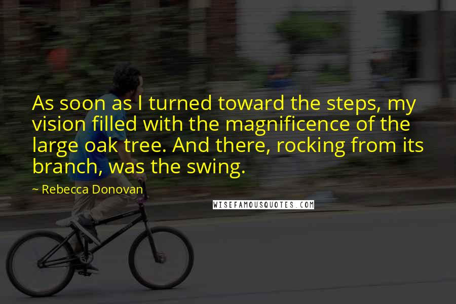 Rebecca Donovan Quotes: As soon as I turned toward the steps, my vision filled with the magnificence of the large oak tree. And there, rocking from its branch, was the swing.