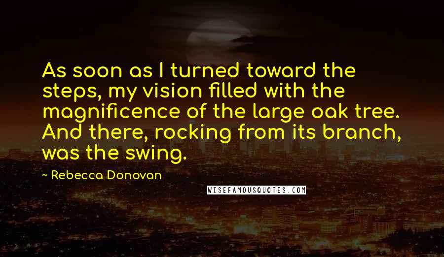 Rebecca Donovan Quotes: As soon as I turned toward the steps, my vision filled with the magnificence of the large oak tree. And there, rocking from its branch, was the swing.