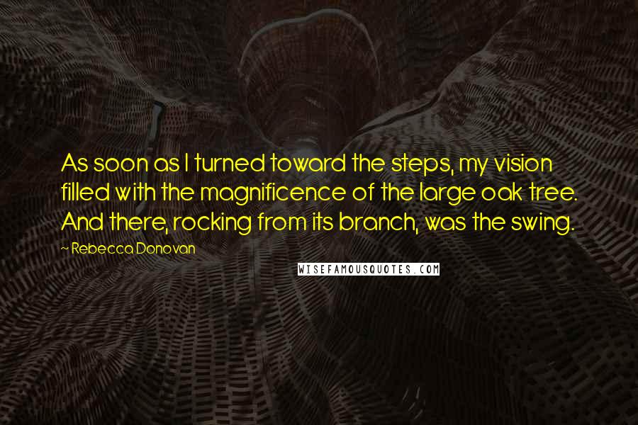 Rebecca Donovan Quotes: As soon as I turned toward the steps, my vision filled with the magnificence of the large oak tree. And there, rocking from its branch, was the swing.