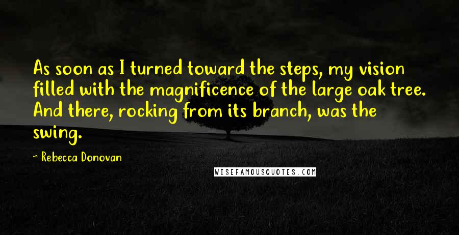 Rebecca Donovan Quotes: As soon as I turned toward the steps, my vision filled with the magnificence of the large oak tree. And there, rocking from its branch, was the swing.