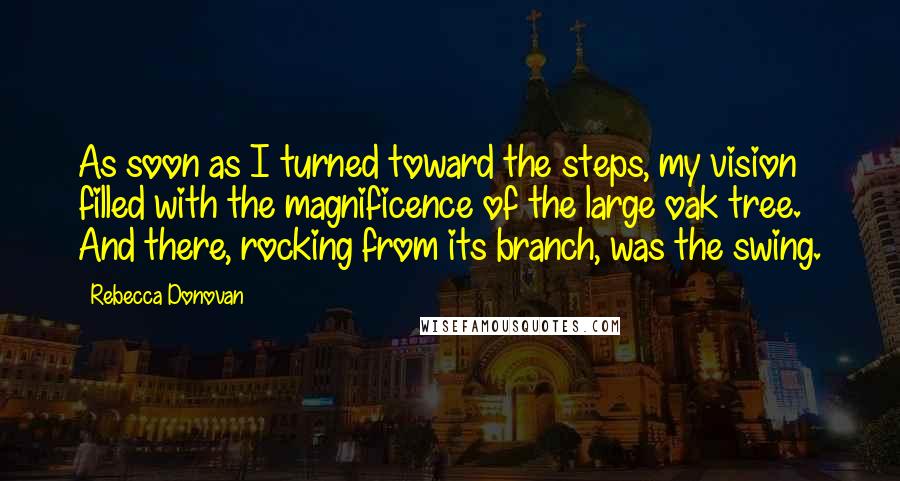Rebecca Donovan Quotes: As soon as I turned toward the steps, my vision filled with the magnificence of the large oak tree. And there, rocking from its branch, was the swing.