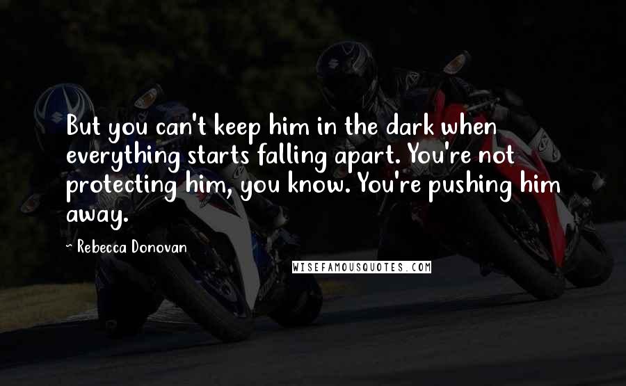Rebecca Donovan Quotes: But you can't keep him in the dark when everything starts falling apart. You're not protecting him, you know. You're pushing him away.