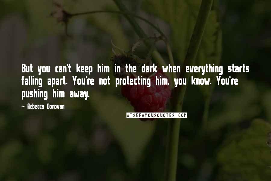 Rebecca Donovan Quotes: But you can't keep him in the dark when everything starts falling apart. You're not protecting him, you know. You're pushing him away.