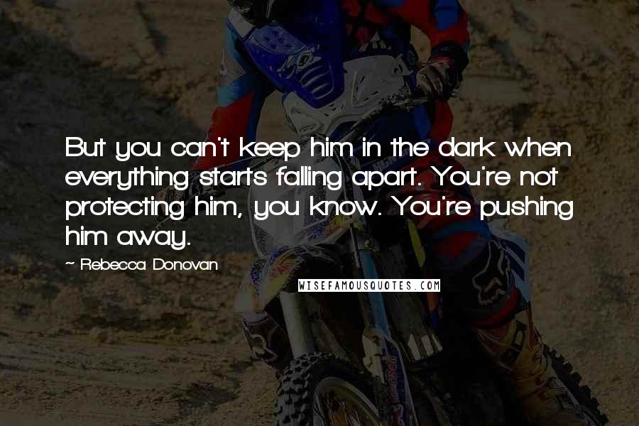Rebecca Donovan Quotes: But you can't keep him in the dark when everything starts falling apart. You're not protecting him, you know. You're pushing him away.