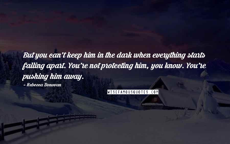 Rebecca Donovan Quotes: But you can't keep him in the dark when everything starts falling apart. You're not protecting him, you know. You're pushing him away.