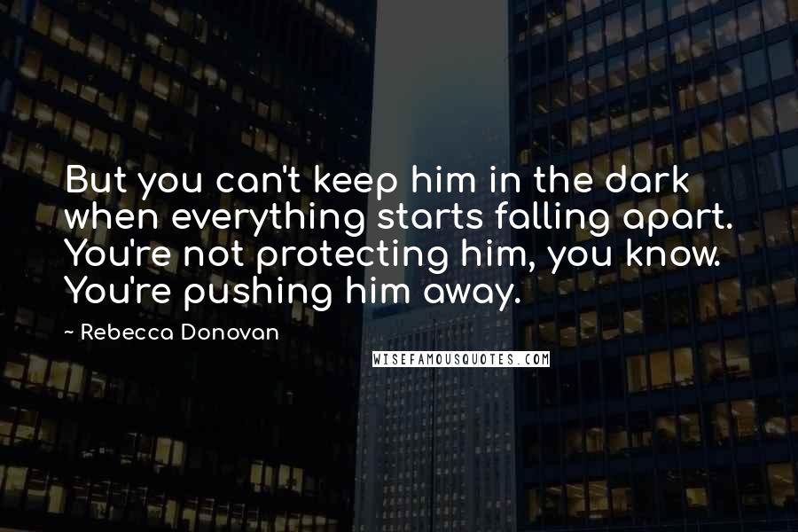 Rebecca Donovan Quotes: But you can't keep him in the dark when everything starts falling apart. You're not protecting him, you know. You're pushing him away.