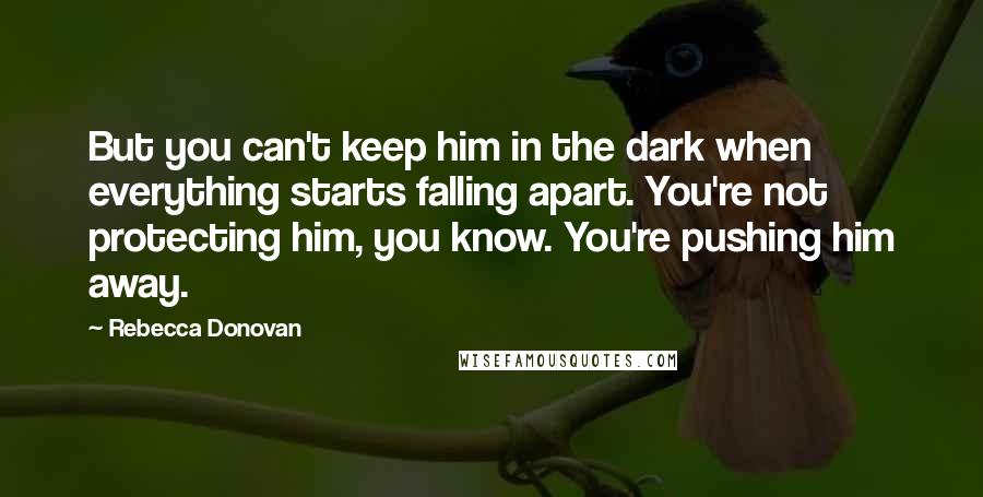 Rebecca Donovan Quotes: But you can't keep him in the dark when everything starts falling apart. You're not protecting him, you know. You're pushing him away.