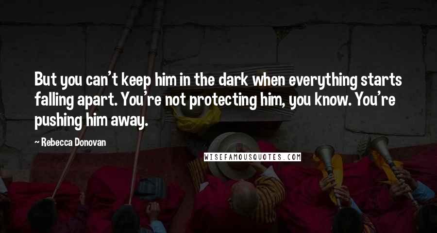 Rebecca Donovan Quotes: But you can't keep him in the dark when everything starts falling apart. You're not protecting him, you know. You're pushing him away.