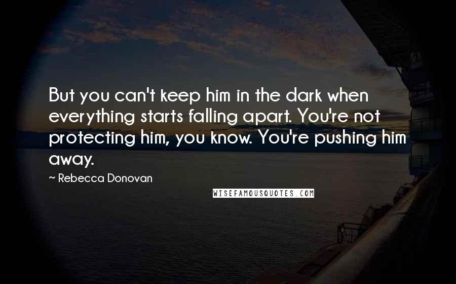Rebecca Donovan Quotes: But you can't keep him in the dark when everything starts falling apart. You're not protecting him, you know. You're pushing him away.