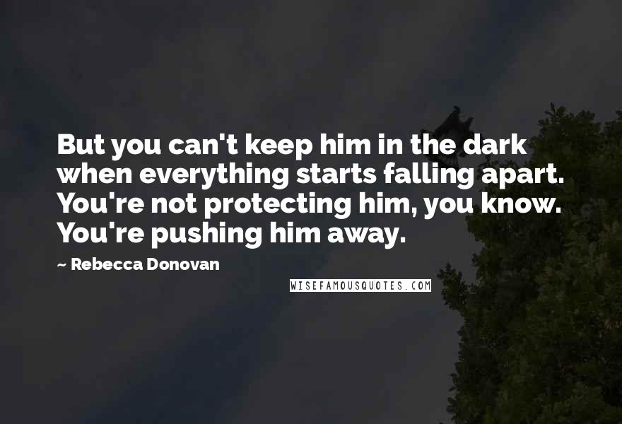Rebecca Donovan Quotes: But you can't keep him in the dark when everything starts falling apart. You're not protecting him, you know. You're pushing him away.