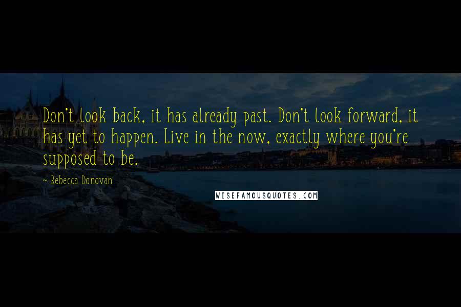 Rebecca Donovan Quotes: Don't look back, it has already past. Don't look forward, it has yet to happen. Live in the now, exactly where you're supposed to be.