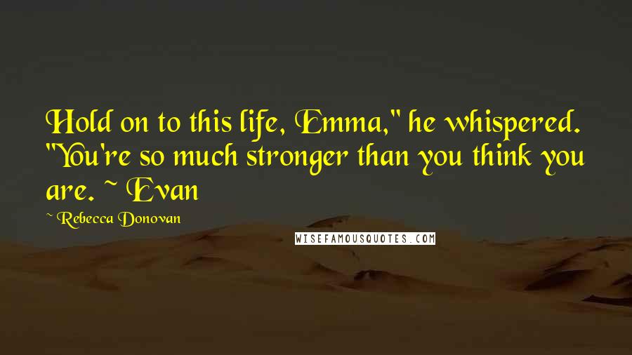 Rebecca Donovan Quotes: Hold on to this life, Emma," he whispered. "You're so much stronger than you think you are. ~ Evan
