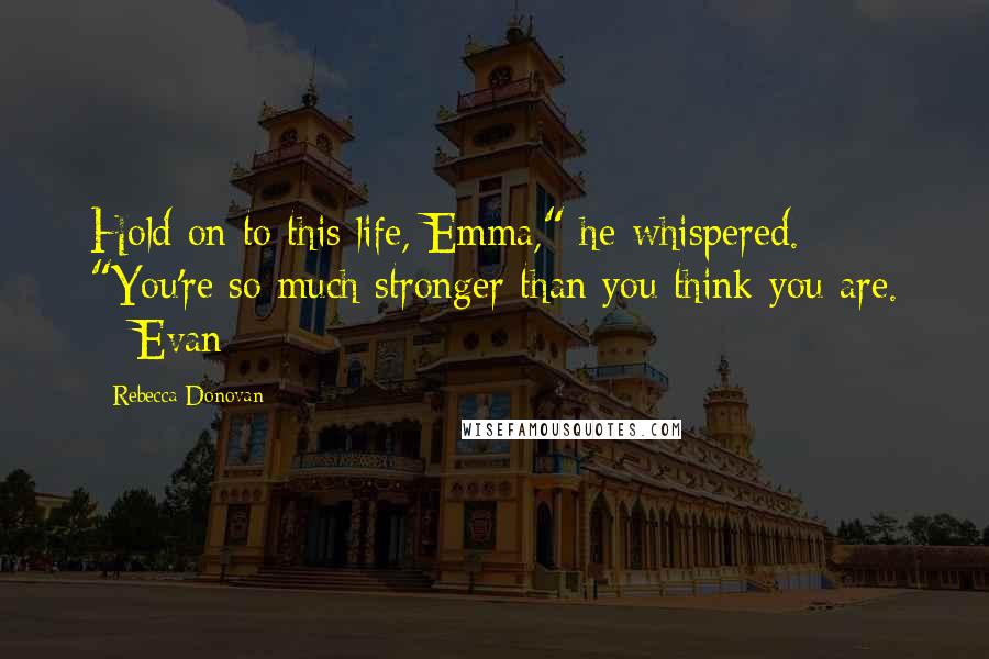 Rebecca Donovan Quotes: Hold on to this life, Emma," he whispered. "You're so much stronger than you think you are. ~ Evan