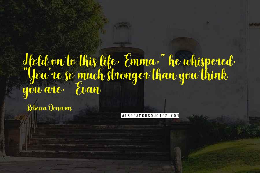 Rebecca Donovan Quotes: Hold on to this life, Emma," he whispered. "You're so much stronger than you think you are. ~ Evan