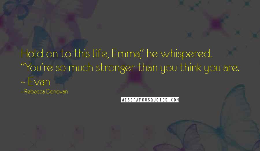 Rebecca Donovan Quotes: Hold on to this life, Emma," he whispered. "You're so much stronger than you think you are. ~ Evan