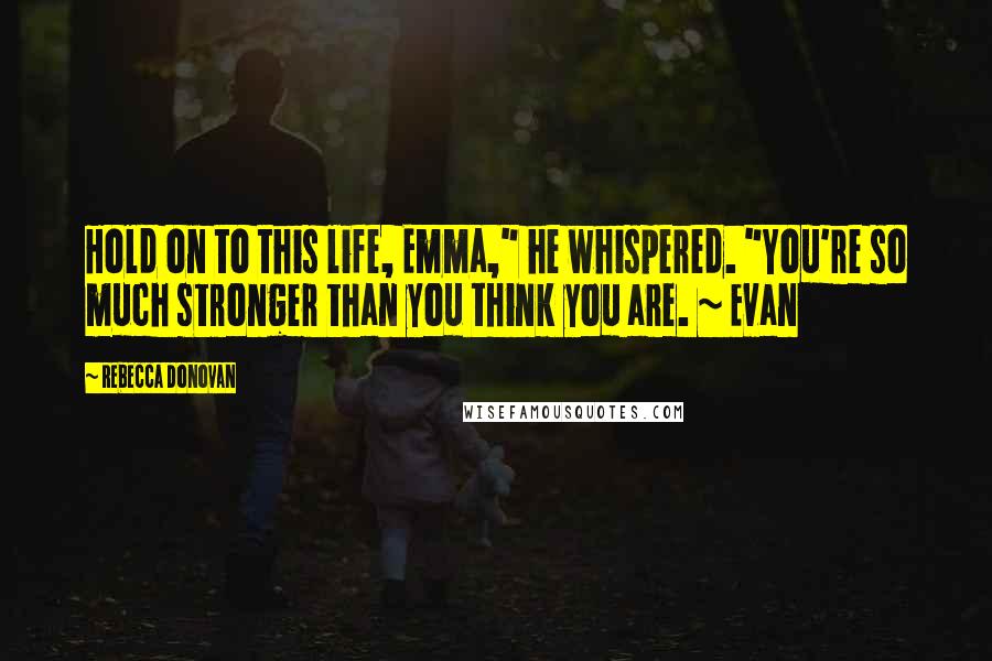 Rebecca Donovan Quotes: Hold on to this life, Emma," he whispered. "You're so much stronger than you think you are. ~ Evan