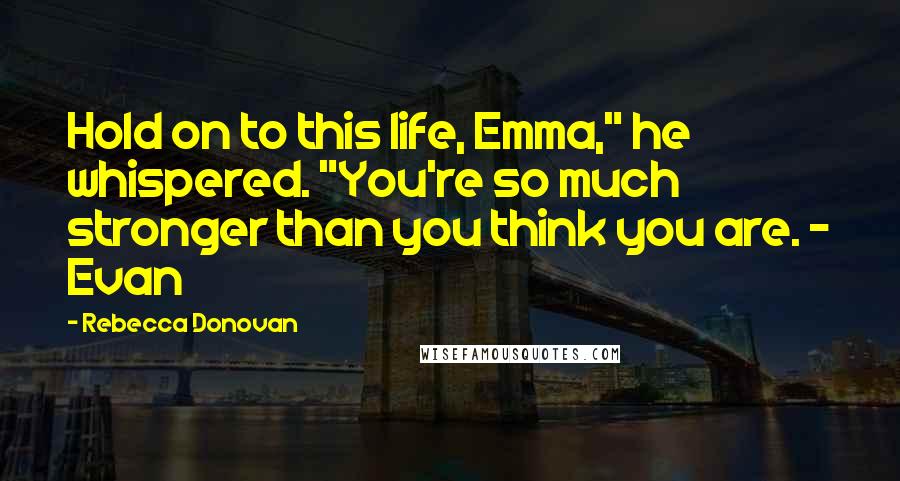 Rebecca Donovan Quotes: Hold on to this life, Emma," he whispered. "You're so much stronger than you think you are. ~ Evan