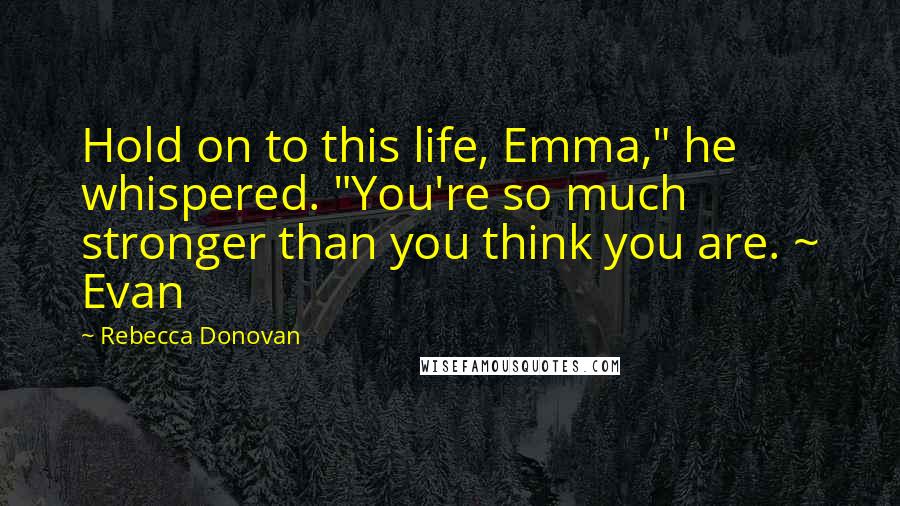 Rebecca Donovan Quotes: Hold on to this life, Emma," he whispered. "You're so much stronger than you think you are. ~ Evan