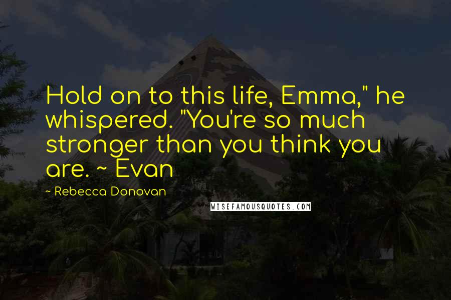 Rebecca Donovan Quotes: Hold on to this life, Emma," he whispered. "You're so much stronger than you think you are. ~ Evan