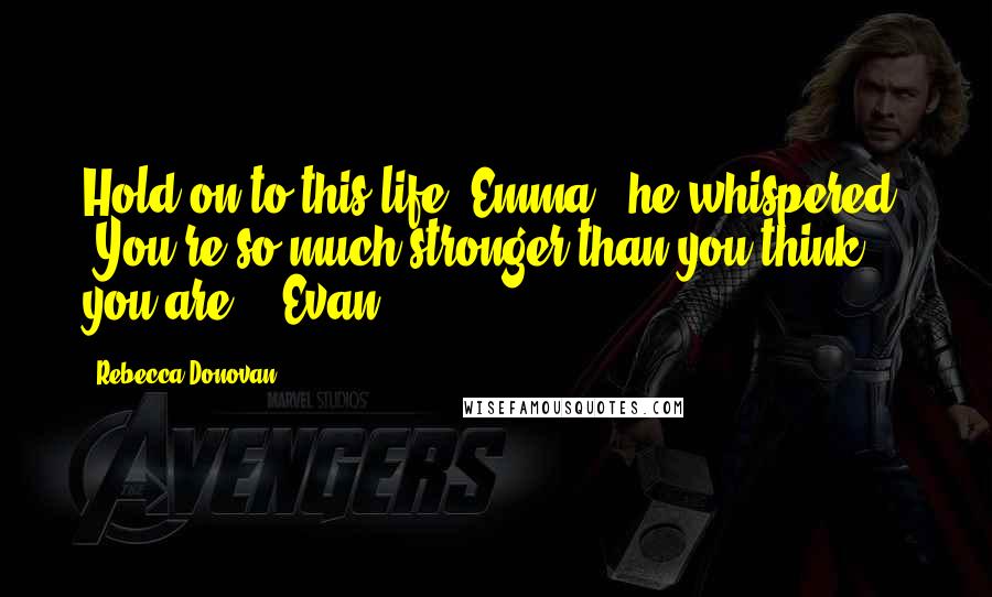 Rebecca Donovan Quotes: Hold on to this life, Emma," he whispered. "You're so much stronger than you think you are. ~ Evan