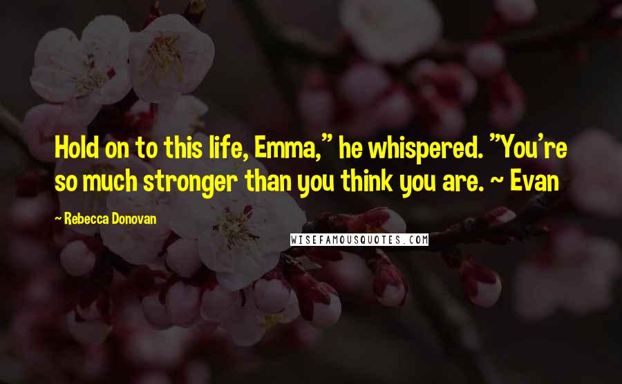 Rebecca Donovan Quotes: Hold on to this life, Emma," he whispered. "You're so much stronger than you think you are. ~ Evan