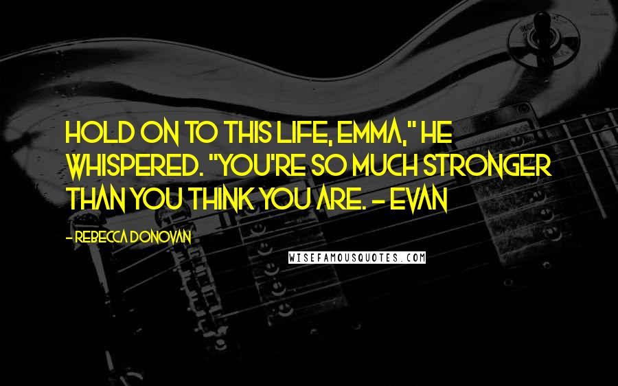 Rebecca Donovan Quotes: Hold on to this life, Emma," he whispered. "You're so much stronger than you think you are. ~ Evan