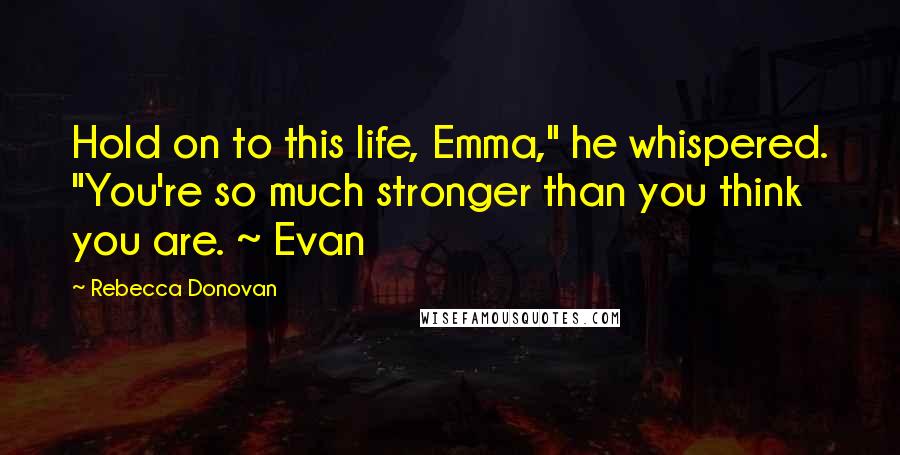 Rebecca Donovan Quotes: Hold on to this life, Emma," he whispered. "You're so much stronger than you think you are. ~ Evan