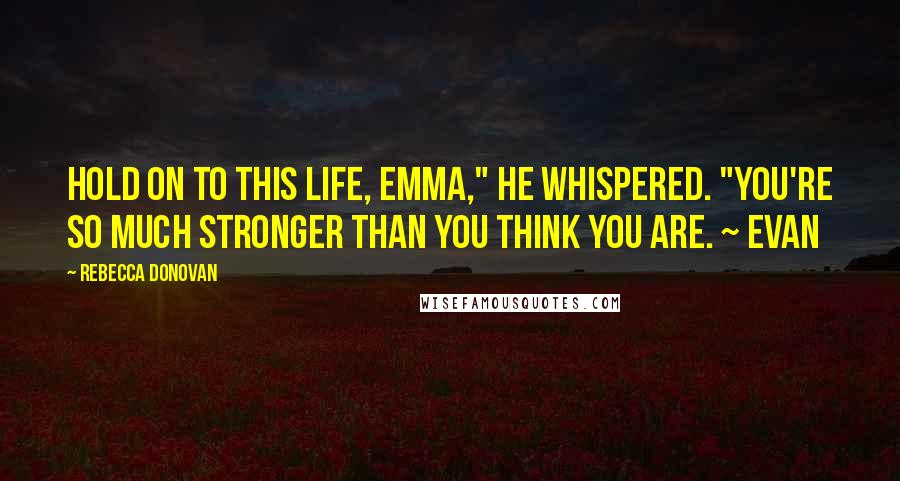 Rebecca Donovan Quotes: Hold on to this life, Emma," he whispered. "You're so much stronger than you think you are. ~ Evan
