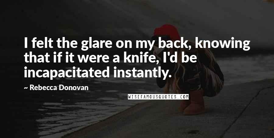 Rebecca Donovan Quotes: I felt the glare on my back, knowing that if it were a knife, I'd be incapacitated instantly.