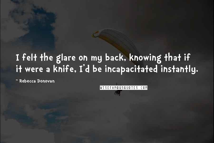 Rebecca Donovan Quotes: I felt the glare on my back, knowing that if it were a knife, I'd be incapacitated instantly.