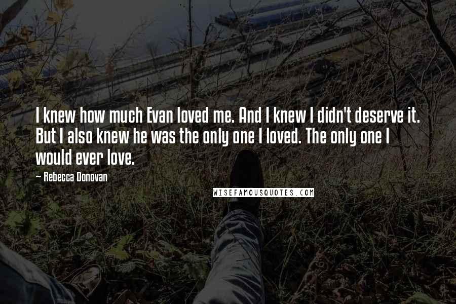 Rebecca Donovan Quotes: I knew how much Evan loved me. And I knew I didn't deserve it. But I also knew he was the only one I loved. The only one I would ever love.