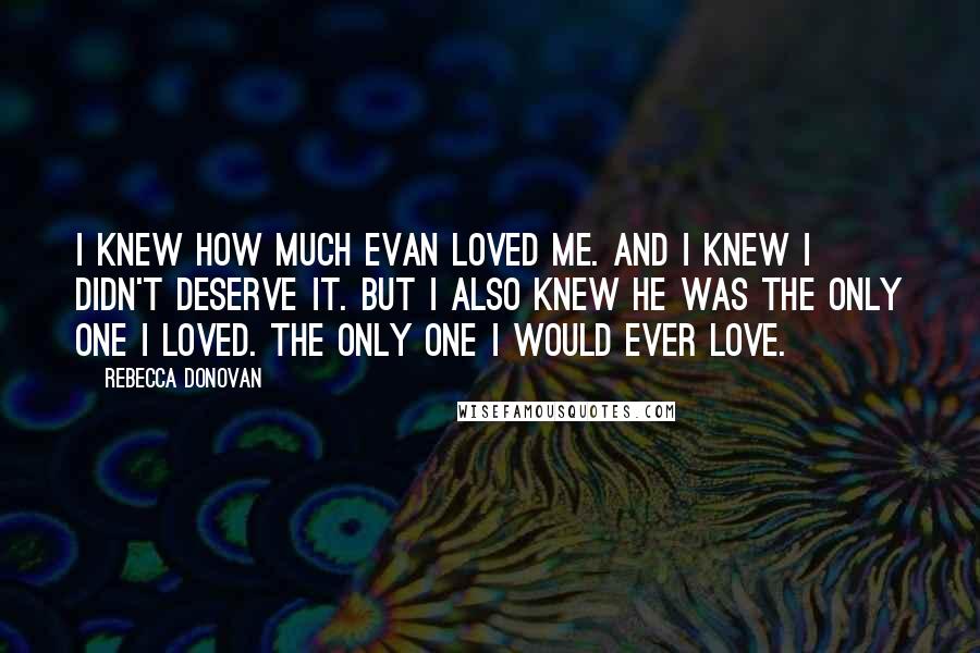 Rebecca Donovan Quotes: I knew how much Evan loved me. And I knew I didn't deserve it. But I also knew he was the only one I loved. The only one I would ever love.