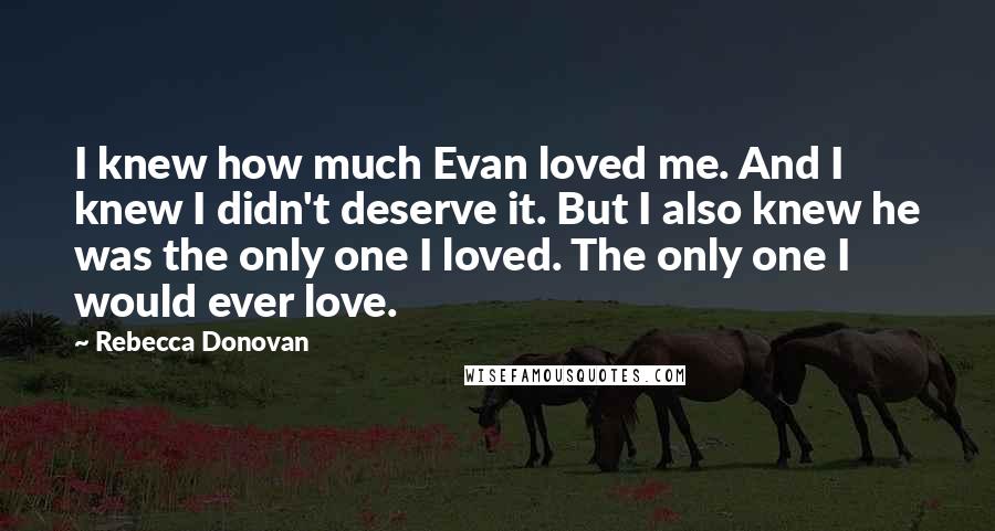 Rebecca Donovan Quotes: I knew how much Evan loved me. And I knew I didn't deserve it. But I also knew he was the only one I loved. The only one I would ever love.