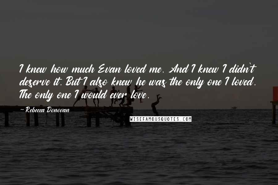 Rebecca Donovan Quotes: I knew how much Evan loved me. And I knew I didn't deserve it. But I also knew he was the only one I loved. The only one I would ever love.