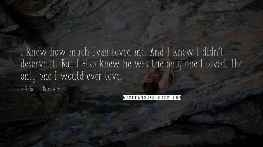 Rebecca Donovan Quotes: I knew how much Evan loved me. And I knew I didn't deserve it. But I also knew he was the only one I loved. The only one I would ever love.