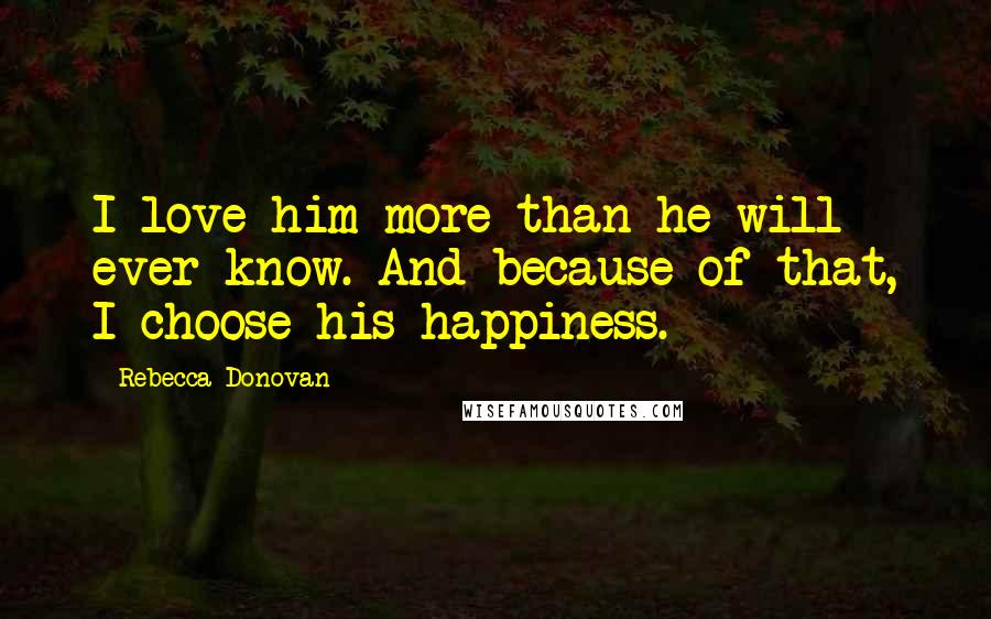 Rebecca Donovan Quotes: I love him more than he will ever know. And because of that, I choose his happiness.