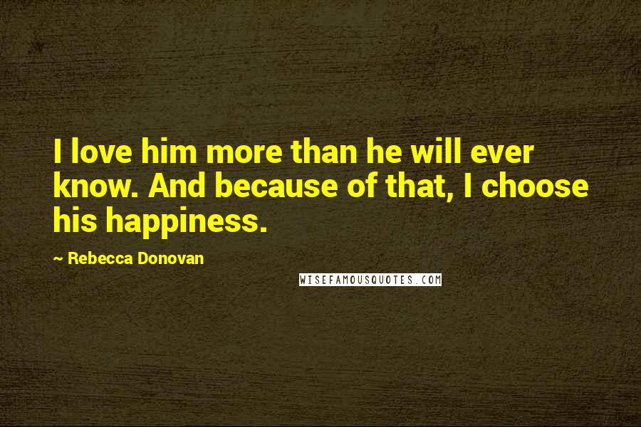 Rebecca Donovan Quotes: I love him more than he will ever know. And because of that, I choose his happiness.