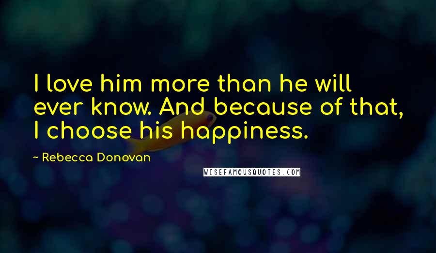 Rebecca Donovan Quotes: I love him more than he will ever know. And because of that, I choose his happiness.