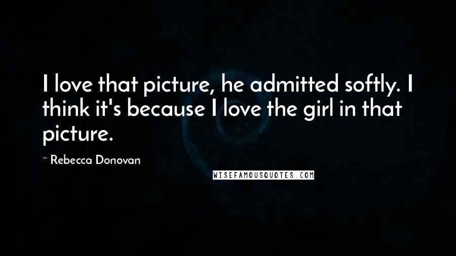 Rebecca Donovan Quotes: I love that picture, he admitted softly. I think it's because I love the girl in that picture.