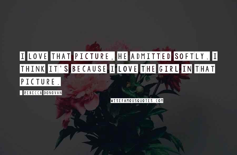 Rebecca Donovan Quotes: I love that picture, he admitted softly. I think it's because I love the girl in that picture.