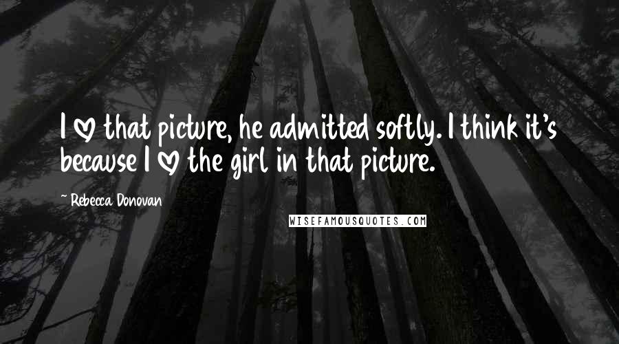 Rebecca Donovan Quotes: I love that picture, he admitted softly. I think it's because I love the girl in that picture.