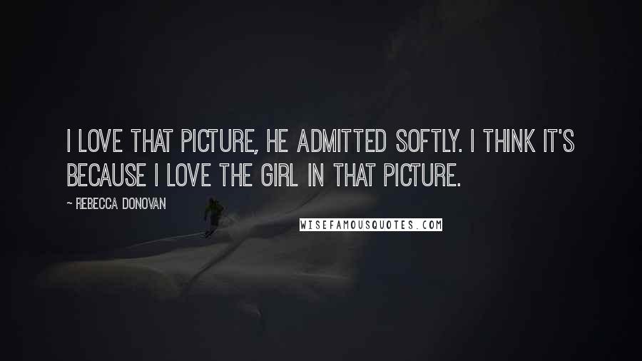 Rebecca Donovan Quotes: I love that picture, he admitted softly. I think it's because I love the girl in that picture.