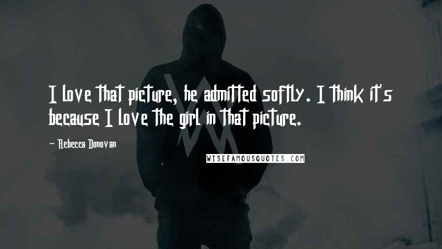 Rebecca Donovan Quotes: I love that picture, he admitted softly. I think it's because I love the girl in that picture.