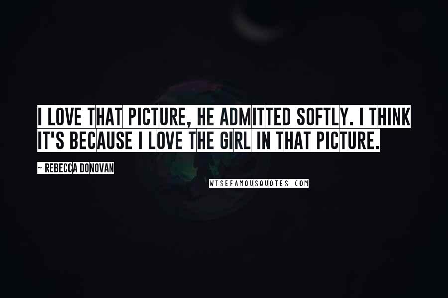 Rebecca Donovan Quotes: I love that picture, he admitted softly. I think it's because I love the girl in that picture.