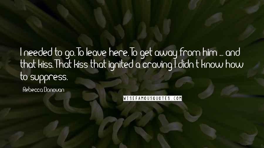 Rebecca Donovan Quotes: I needed to go. To leave here. To get away from him ... and that kiss. That kiss that ignited a craving I didn't know how to suppress.