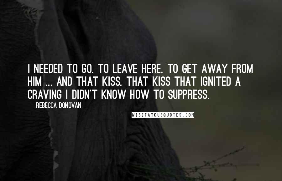 Rebecca Donovan Quotes: I needed to go. To leave here. To get away from him ... and that kiss. That kiss that ignited a craving I didn't know how to suppress.