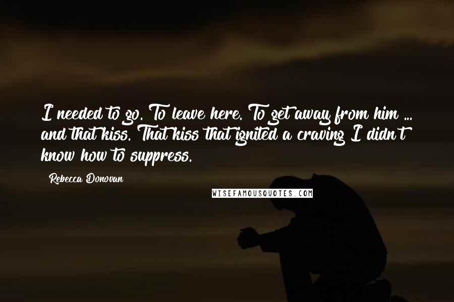 Rebecca Donovan Quotes: I needed to go. To leave here. To get away from him ... and that kiss. That kiss that ignited a craving I didn't know how to suppress.